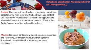 Sorbets: The composition of sorbets is similar to that of ices.
Sorbets have a high sugar and fruit and fruit juice content
(30,30 and 50% respectively). Stabilizer and egg white are
also added, and the product has an overrun of 20% or less.
Exotic flavours are often included in sorbets.
Mousse: Ice cream containing whipped cream, sugar, colour
and flavouring, and frozen without further agitation.
Sometimes condensed milk is added to give better
consistency
 