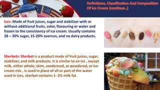 Ices: Made of fruit juices, sugar and stabilizer with or
without additional fruits, color, flavouring or water and
frozen to the consistency of ice cream. Usually contains
28 – 30% sugar, 15-20% overrun, and no dairy products.
Sherbets: Sherbet is a product made of fruit juices, sugar,
stabilizer, and milk products. It is similar to an ice , except
milk, either whole, skim, condensed, or powdered, or ice
cream mix , is used in place of all or part of the water
used in ices, sherbet contains 1- 2% milk fat.
 