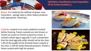 Bisque: It is made by the addition of grape, nuts,
macaroons , sponge cake or other bakery products
with appropriate flavoring's .
Custards: custard is ice cream cooked to custard
before freezing. Frozen custards are also known as
French ice cream or French custard ice cream. It
contains whole egg or egg yolk in such a proportion
that the total egg yolk solids should not be less than
1.4% of the weight of the finished frozen custard or
less than 1.12% for bulky flavored products. Parfait is
frozen custard with high fat content.
 