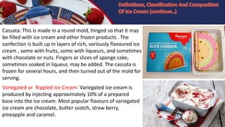 Cassata: This is made in a round mold, hinged so that it may
be filled with ice cream and other frozen products . The
confection is built up in layers of rich, variously flavoured ice
cream , some with fruits, some with liqueurs, and sometimes
with chocolate or nuts. Fingers or slices of sponge cake,
sometimes soaked in liqueur, may be added. The cassata is
frozen for several hours, and then turned out of the mold for
serving.
Variegated or Rippled Ice Cream: Variegated ice cream is
produced by injecting approximately 10% of a prepared
base into the ice cream. Most popular flavours of variegated
ice cream are chocolate, butter scotch, straw berry,
pineapple and caramel.
 