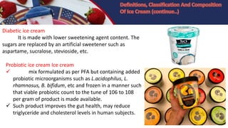 Diabetic ice cream
It is made with lower sweetening agent content. The
sugars are replaced by an artificial sweetener such as
aspartame, sucralose, stevioside, etc.
Probiotic ice cream Ice cream
 mix formulated as per PFA but containing added
probiotic microorganisms such as L.acidophilus, L.
rhamnosus, B. bifidum, etc and frozen in a manner such
that viable probiotic count to the tune of 106 to 108
per gram of product is made available.
 Such product improves the gut health, may reduce
triglyceride and cholesterol levels in human subjects.
 