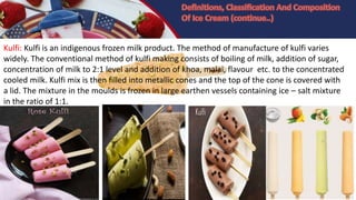 Kulfi: Kulfi is an indigenous frozen milk product. The method of manufacture of kulfi varies
widely. The conventional method of kulfi making consists of boiling of milk, addition of sugar,
concentration of milk to 2:1 level and addition of khoa, malai, flavour etc. to the concentrated
cooled milk. Kulfi mix is then filled into metallic cones and the top of the cone is covered with
a lid. The mixture in the moulds is frozen in large earthen vessels containing ice – salt mixture
in the ratio of 1:1.
 