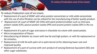 To reduce Production cost of ice cream.
 Replacement of a part of MSNF with whey protein concentrate or milk solids concentrate
with the use of ultra filtration can be utilized for the manufacturing of better quality product.
 Replacement of a part of MSNF (10-14%) with plant proteins/isolates such as chick pea
protein isolate (CPI), peanut protein isolate (PPI) and sesame protein isolate (SPI) in the ice
cream
 Replacement of a part of sugar and cocoa in chocolate ice cream with sweet potato.
 Micro encapsulation of flavors
 Manufacturing of dietetic ice cream with low fat and high protein, or with fat replacement or
fat mimetics.
 Replacement of milk fat with palm oil or palm kernel oil for obtaining lower cost and
improved quality.
 Replacement of a part of sucrose with corn product of varying Dextrose Equivalent (DE) and
other sugar substitutes.
 