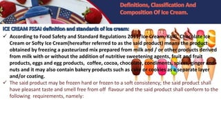  According to Food Safety and Standard Regulations 2011, Ice Cream, Kulfi, Chocolate Ice
Cream or Softy Ice Cream(hereafter referred to as the said product) means the product
obtained by freezing a pasteurized mix prepared from milk and / or other products derived
from milk with or without the addition of nutritive sweetening agents, fruit and fruit
products, eggs and egg products, coffee, cocoa, chocolate, condiments, spices, ginger and
nuts and it may also contain bakery products such as cake or cookies as a separate layer
and/or coating.
 The said product may be frozen hard or frozen to a soft consistency; the said product shall
have pleasant taste and smell free from off flavour and the said product shall conform to the
following requirements, namely:
 