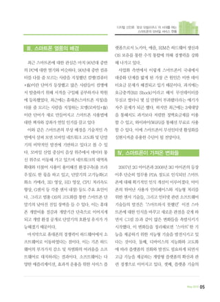 May 2010 05
Ⅲ. 스마트폰 열풍의 배경
최근 스마트폰에 대한 관심은 마치 90년대 중반
의 PC에 대한 열기와 비슷하다. 90년대 중반 컴퓨
터를 다룰 줄 모르는 사람을 지칭했던 컴맹(컴퓨터
+盲)이란 단어가 등장했고 많은 사람들이 컴맹에
서 탈출하기 위해 서적을 구입해 공부하거나 학원
에 등록했었다. 최근에는 휴대폰(스마트폰 지칭)을
다룰 줄 모르는 사람을 지칭하는 모맹(모바일+盲)
이란 단어가 새로 만들어지고 스마트폰 사용법에
대한 책자와 강좌가 연일 인기를 끌고 있다
이와 같은 스마트폰의 부상 배경을 기술적인 측
면에서 살펴 보면 모바일 네트워크 고도화 및 단말
기의 비약적인 발전에 기반하고 있다고 볼 수 있
다. 모바일 산업 중심이 음성 위주에서 데이터 통
신 위주로 이동해 가고 있으며 네트워크의 대역폭
확대와 더불어 사용이 용이해진 환경구축(풀 브라
우징)도 한 몫을 하고 있고, 단말기의 고기능화(고
화소 카메라, 3D 영상, HD 영상, CPU 처리속도
향상, G센서 등 각종 센서 내장) 등도 주요 요인이
다. 그리고 범용 OS의 고도화를 통한 스마트폰 단
말기의 낮아진 진입 장벽을 들 수 있다. 이는 휴대
폰 개발비용 절감과 개발기간 단축으로 이어지게
되고 개발 환경 공개로 단말기의 호환성 유지가 가
능해졌기 때문이다.
마지막으로 휴대폰의 경쟁력이 하드웨어에서 소
프트웨어로 이동하였다는 점이다. 이는 기존 하드
웨어의 부가가치 감소 및 차별화의 어려움을 소프
트웨어로 대치하려는 결과이다. 소프트웨어는 다
양한 애플리케이션, 효과적 운용을 위한 서비스 플
랫폼으로서 노키아, 애플, RIM은 하드웨어 생산과
OS 보유를 통한 수직 통합에 의해 경쟁력을 강화
해 나가고 있다.
사업화 측면에서 이렇게 스마트폰이 국내에서
대중화 단계를 밟게 된 가장 큰 원인은 비싼 데이
터요금 문제가 해결되고 있기 때문이다. 과거에는
요금충격(Bill Shock)`이라고 해서 `무선데이터를
무심코 썼더니 몇 십 만원이 부과됐더라`는 얘기가
자주 문제가 되곤 했다. 하지만 최근에는 3세대망
을 통해서도 과거보다 저렴한 정액요금제를 이용
할 수 있고, 와이파이(WiFi)를 통해선 무료로 사용
할 수 있다. 이에 스마트폰이 무선인터넷 활성화를
실현시켜줄 유용한 수단이 될 전망이다.
Ⅳ. 스마트폰이 가져온 변화들
2007년 2G 아이폰과 2008년 3G 아이폰의 등장
이후 단순히 업무용 PDA 정도로 인식되던 스마트
폰에 대해 획기적인 인식 개선이 이루어졌다. 아이
폰의 뛰어난 사용자 인터페이스와 지능형 처리를
위한 센서 기술들, 그리고 인터넷 관련 소프트웨어
기술들의 발전은‘스마트하지 못했던’이전 스마
트폰에 대한 인식을 바꾸고 새로운 관점을 갖게 하
면서 <그림 3>과 같이 많은 변화들을 촉발시키기
시작했다. 이 변화들을 정리해보면‘스마트’한 기
능을 제공하기 위한 지능형 기술을 발전시키고 있
다는 것이다. 둘째, 디바이스의 지능화와 고도화
에 따라 플랫폼의 진화와 발전도 필요하게 되면서
고급 기능을 제공하는 개방형 플랫폼의 확산과 관
련 경쟁으로 이어지고 있다. 셋째, 플랫폼 기술의
디지털 신인류‘호모 모빌리쿠스’의 시대를 여는
스마트폰의 모바일 서비스 현황
 