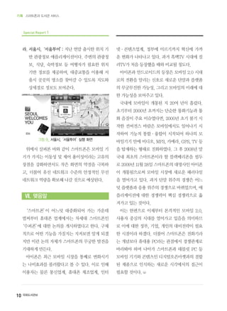 10 국회도서관보
기획 스마트폰과 도서관 서비스
Special Report 1
라. 서울시,‘서울투어’: 지난 연말 출시한 위치 기
반 관광정보 애플리케이션이다. 주변의 관광정
보, 식당, 숙박정보 등 여행자가 필요한 위치
기반 정보를 제공하며, 대중교통을 이용해 서
울시 곳곳의 명소를 찾아갈 수 있도록 지도와
상세경로 정보도 보여준다.
위에서 살펴본 바와 같이 스마트폰은 모바일 기
기가 가지는 이동성 및 제어 용이성이라는 고유의
장점을 강화하면서도 작은 화면의 약점을 극복하
고, 더불어 유선 네트워크 수준의 안정적인 무선
네트워크 역량을 확보해 나갈 것으로 예상된다.
Ⅶ. 맺음말
‘스마트폰’이 어느덧 대중화되어 가는 가운데
벌써부터 휴대폰 업계에서는 차세대 스마트폰인
‘수퍼폰’에 대한 논의를 개시하였다고 한다. 구체
적으로 어떤 기능을 가질지는 지켜보면 알게 되겠
지만 이런 논의 자체가 스마트폰의 무궁한 발전을
기대하게 만든다.
아이폰은 최근 모바일 시장을 통째로 변화시키
는 나비효과를 불러왔다고 볼 수 있다. 이로 인해
이용자는 물론 통신업계, 휴대폰 제조업계, 인터
넷·콘텐츠업계, 정부에 이르기까지 혁신에 가까
운 변화가 나타나고 있다. 과거 흑백TV 시대에 컬
러TV가 처음 등장했을 때와 비교될 정도다.
아이폰과 안드로이드의 등장은 모바일 2.0 시대
로의 전환을 알리는 신호로 새로운 단말과 플랫폼
의 무궁무진한 가능성, 그리고 모바일의 미래에 대
한 가능성을 보여주고 있다.
국내에 모바일이 개통된 지 20여 년이 흘렀다.
초기부터 2000년 초까지는 단순한 통화기능과 통
화 음질이 주요 이슈였다면, 2000년 초기 불기 시
작한 컨버전스 바람은 모바일에서도 일어나기 시
작하여 기능적 통합·융합이 시작되어 하나의 모
바일기기 안에 비디오, MP3, 카메라, GPS, TV 등
을 탑재하는 형태로 진화하였다. 그 후 2008년 말
국내 최초의 스마트폰이라 할 블랙베리폰을 필두
로 2009년 11월 28일 스마트폰의 대명사인 아이폰
이 개통됨으로써 모바일 시장에 새로운 패러다임
을 열어가고 있다. 과거 단말 위주의 경쟁은 어느
덧 플랫폼과 응용 위주의 경쟁으로 바뀌었으며, 애
플리케이션에 대한 경쟁력이 핵심 경쟁력으로 옮
겨가고 있는 것이다.
이는 한편으로 이제부터 본격적인 모바일 2.0,
사용자 중심의 시대를 열어가고 있음을 의미하므
로 이에 대한 정부, 기업, 개인의 대비전략이 필요
한 시점이라 하겠다. 더불어 스마트폰은 전화기라
는 개념보다 휴대용 PC라는 관점에서 경쟁관계로
바라봐야 하며 나아가 스마트폰과 태블릿 PC 등
모바일 기기와 콘텐츠인 디지털오픈마켓과의 결합
된 제품으로 인식하는 새로운 시각에서의 접근이
필요할 것이다.
그림 9_ 서울시,‘서울투어’실행 화면
 
