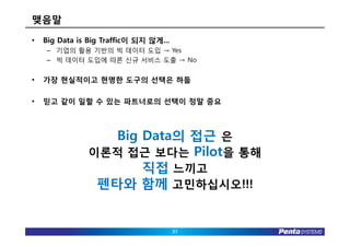 맺음말
•   Big Data is Big Traffic이 되지 않게...
    – 기업의 활용 기반의 빅 데이터 도입 → Yes
    – 빅 데이터 도입에 따른 신규 서비스 도출 → No


•   가장 현실적이고 현명한 도구의 선택은 하둡

•   믿고 같이 일할 수 있는 파트너로의 선택이 정말 중요



                  Big Data의 접근 은
               이론적 접근 보다는 Pilot을 통해
                      직접 느끼고
                펜타와 함께 고민하십시오!!!


                                        37
 