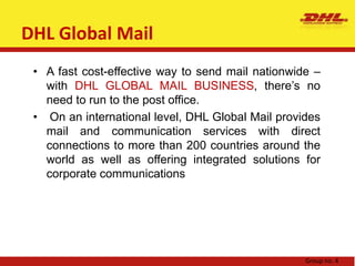 DHL solutionsThe services offered under DHL solutions include supply chain management, warehousing, value added services like quality control, reverse and return logistics, outbound fulfillment, distribution, and outsourcing. The brand indeed offers a wide range of services to cater to needs and requirements.Group no. 4