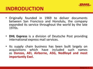 INDRODUCTIONOriginally founded in 1969 to deliver documents between San Francisco and Honolulu, the company expanded its service throughout the world by the late 1970s.DHL Express is a division of Deutsche Post providing international express mail services.Its supply chain business has been built largely on acquisitions which have included such names as Danzas, AEI, Airborne, ASG, Nedlloyd and most importantly Exel.Group no. 4