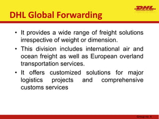 DHL Global ForwardingDHL Express service encompasses domestic, international, logistics, and prepaid services. The advantage of prepaid services is that you can enjoy all-inclusive flat-rate prepaid pricing, free pickup and a guaranteed delivery by 12 pm of the next business day.DHL Express is the leading global provider of international road-, air- and rail-based courier and express services for business and private customersDHL ExpressGroup no. 4