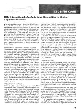 DHL International:                    An Ambitious Competitor                              in Global
Logistics Services

When Adrian Dalsey, Larry Hillbolm, and Robert Lynn             countries in the 1980s. To support customers worldwide,
founded DHL as a door-to-door          express service          DHL established hub operations in Brussels, Cincinnati,
between San Francisco and Honolulu in 1969, no one              and Manila from 1985 to 1995. Strategically positioned
could have imagined the business evolving into a cross-         facilities were located in Athens, Bombay, Hong Kong,
border express delivery group linking 120,000 destina-          Kuala Lumpur, Moscow, Osaka, Sydney, and Bahrain.
tions in more than 220 countries and territories. Now           DHL formed alliances with Japan Airlines, Lufthansa, and
owned by the German company Deutsche Post World                 trading company Nissho Iwai.
Net, DHL offers express services, international air and               In 2002, the German-based company Deutsche Post
ocean freight, contract logistics, and value-added ser-         acquired 100 percent ownership of DHL for $2.7 billion.
vices. While DHL is the market leader for courier               Deutsche Post AG, formerly owned and operated by the
express delivery in Europe and Asia, the brand strug-           German government, became a publicly traded com-
gled to develop a reputation for quality service in the         pany in 2000. Deutsche Post provides national and inter-
United States.                                                  national services in four corporate divisions (mail,
                                                                express, logistics, and financial services) under three
Global Supply Chain and Logistics Industry                      brand names-Deutsche Post, DHL, and Postbank. Since
To address the needs of customers who want simple and           2002, Deutsche Post has focused on integrating its
convenient solutions at competitive prices, the supply-         express delivery and logistics units, which include Euro
chain and logistics industry has changed dramatically            Express and Danzas, under the DHL umbrella. DHL
since the early seventies. The industry includes compa-          maintains five main brands: DHL Exel Supply Chain,
nies that move raw materials, finished goods, packages,          DHL Express, DHL Freight, DHL Global Forwarding, and
and documents throughout the world. Four trends are              DHL Global Mail.
affecting the industry: globalization, deregulation, digiti-
zation, and outsourcing. Growing cross-border trade has         Global Positioning
increased the complexity of the supply chain, creating          In the courier, express, and parcel market, DHL Interna-
demand for professional management of the logistics             tional is ahead of competitors in Europe due to its effi-
activities of a focal firm. Focal firms clearly recognize the   cient national express networks. With a 35 percent share
benefits of moving goods through a supply chain faster          of the international express segment in the Asia Pacific
and more efficiently. As a result, specialized logistic ser-    region, DHL is the market leader in Japan and China. A
vice providers such as DHL, UPS, and FedEx have                 major advantage in China is its dedicated air network of
emerged to organize, coordinate, and control supply             more than 20 aircraft in dedicated freighter operations.
chains through technological          advancements and a        DHL is investing heavily on upgrading capabilities in
global presence. These facilitating firms developed             the China area, committing close to $1 billion dollars
global networks of offices and warehouses, acquired             since 2002 to upgrade ground and air capabilities.
trucks and aircraft, and invested in extensive information      DHL's 2005 acquisition of 81 percent of the Indian
tracking systems.                                               express company Blue Dart strengthens the com-
                                                                pany's ability to offer customers domestic and interna-
DHL's Internationalization                                      tional express services in the key Asian markets of China
DHL entered the international express arena in 1971             and India.
with services to the Philippines. The next year, DHL initi-          In the growing logistics industry, the DHL brand has
ated services to Japan, Hong Kong, Singapore, and Aus-          experienced double-digit increases in volume. It is the
tralia. The Asia-Pacific focus was further developed in         global leader in airfreight ahead of Nippon Express.
1980, when DHL entered China through an agency                   DHL is able to offer airfreight in regions not served by
agreement with Sinotrans that was later upgraded to a           competitors through its internal freight carrier and air
50/50 joint venture in 1986, making it the first interna-       fleet. It is also the leading provider of ocean freight and
tional joint venture express company in China. In 1973          contract logistics.
DHL expanded into Europe, with later entry in the Mid-               As the express delivery service is traditionally low
dle East and Africa. DHL was the first company to offer          margin, DHL focuses on bundling services with the more
international air express services to Eastern European           lucrative, value-added contract logistics management in



                                                                                                                        85
 