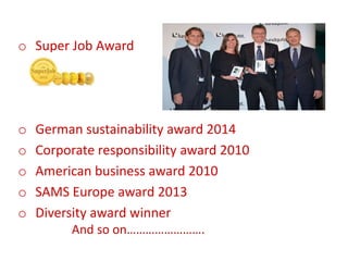 o Super Job Award
o German sustainability award 2014
o Corporate responsibility award 2010
o American business award 2010
o SAMS Europe award 2013
o Diversity award winner
And so on…………………….
 