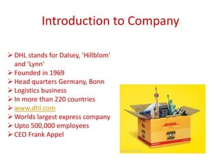 Introduction to Company
DHL stands for Dalsey, 'Hillblom'
and 'Lynn'
Founded in 1969
Head quarters Germany, Bonn
Logistics business
In more than 220 countries
www.dhl.com
Worlds largest express company
Upto 500,000 employees
CEO Frank Appel
 