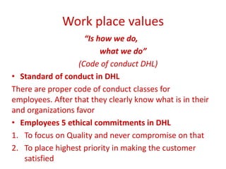Work place values
“Is how we do,
what we do”
(Code of conduct DHL)
• Standard of conduct in DHL
There are proper code of conduct classes for
employees. After that they clearly know what is in their
and organizations favor
• Employees 5 ethical commitments in DHL
1. To focus on Quality and never compromise on that
2. To place highest priority in making the customer
satisfied
 