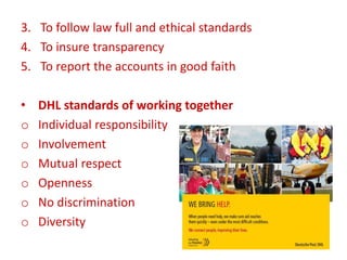 3. To follow law full and ethical standards
4. To insure transparency
5. To report the accounts in good faith
• DHL standards of working together
o Individual responsibility
o Involvement
o Mutual respect
o Openness
o No discrimination
o Diversity
 