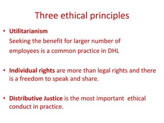 Three ethical principles
• Utilitarianism
Seeking the benefit for larger number of
employees is a common practice in DHL
• Individual rights are more than legal rights and there
is a freedom to speak and share.
• Distributive Justice is the most important ethical
conduct in practice.
 