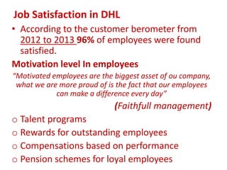 Job Satisfaction in DHL
• According to the customer berometer from
2012 to 2013 96% of employees were found
satisfied.
Motivation level In employees
“Motivated employees are the biggest asset of ou company,
what we are more proud of is the fact that our employees
can make a difference every day”
(Faithfull management)
o Talent programs
o Rewards for outstanding employees
o Compensations based on performance
o Pension schemes for loyal employees
 
