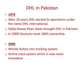 DHL in Pakistan
• 1979
o After 10 years DHL started its operations under
the name DHL international.
o Sadiq Nawaz Khan Awan brought DHL in Pakistan.
o In 2009 Deutsche took 100% ownership.
• 2000
o Worlds fastest sms tracking system
o Online track system which is now more
innovative
 