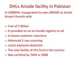 DHLs Airside facility in Pakistan
In 2008DHL inaugurated its own AIRSIDE at Jinnah
Airport Karachi with
o Cost of 5 Billion
o It provided an art to handle logistics to all
o In house customer clearance
o Advanced X rays scanning
o Latest explosive detectors
o The only facility of this kind in the country
o Was certified by TAPA in 2008
 