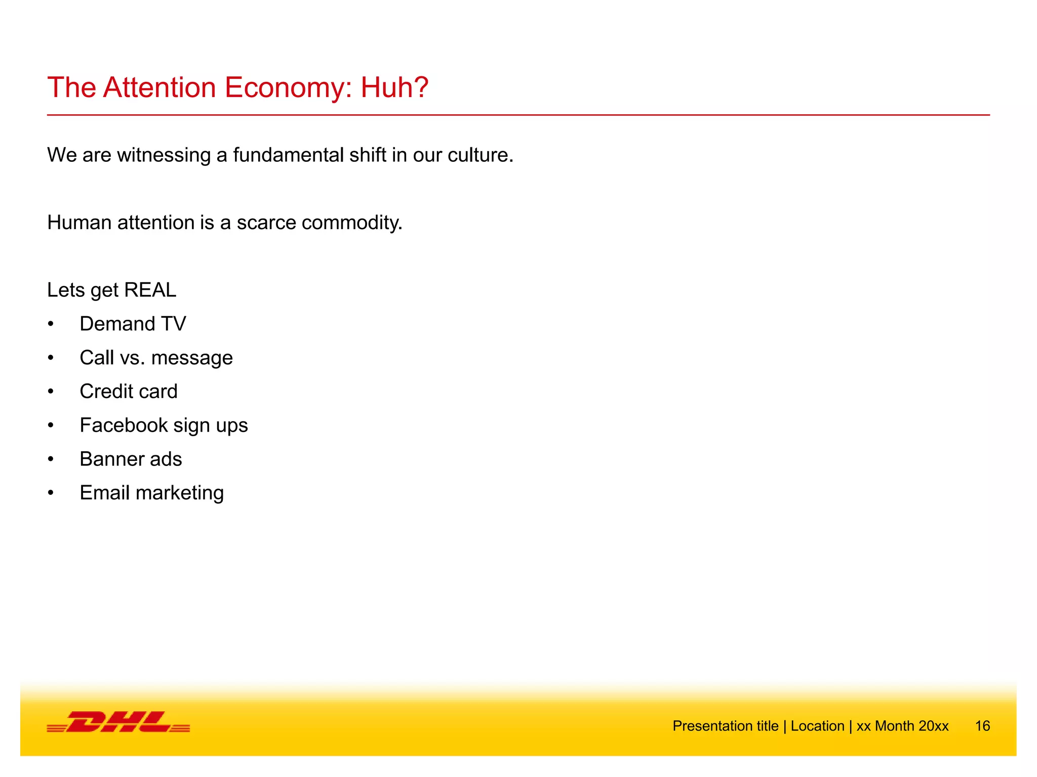 16Presentation title | Location | xx Month 20xx
The Attention Economy: Huh?
We are witnessing a fundamental shift in our culture.
Human attention is a scarce commodity.
Lets get REAL
• Demand TV
• Call vs. message
• Credit card
• Facebook sign ups
• Banner ads
• Email marketing
 
