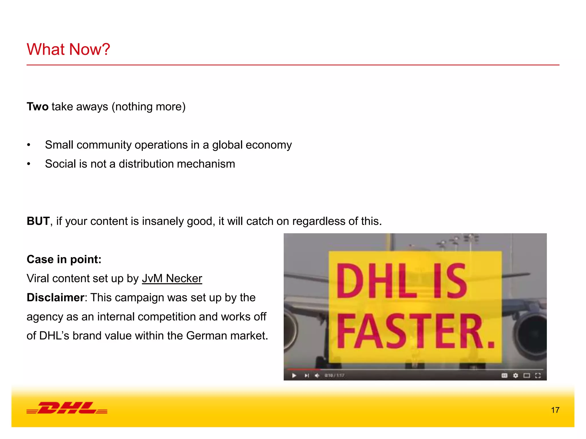 17
What Now?
Two take aways (nothing more)
• Small community operations in a global economy
• Social is not a distribution mechanism
BUT, if your content is insanely good, it will catch on regardless of this.
Case in point:
Viral content set up by JvM Necker
Disclaimer: This campaign was set up by the
agency as an internal competition and works off
of DHL’s brand value within the German market.
 