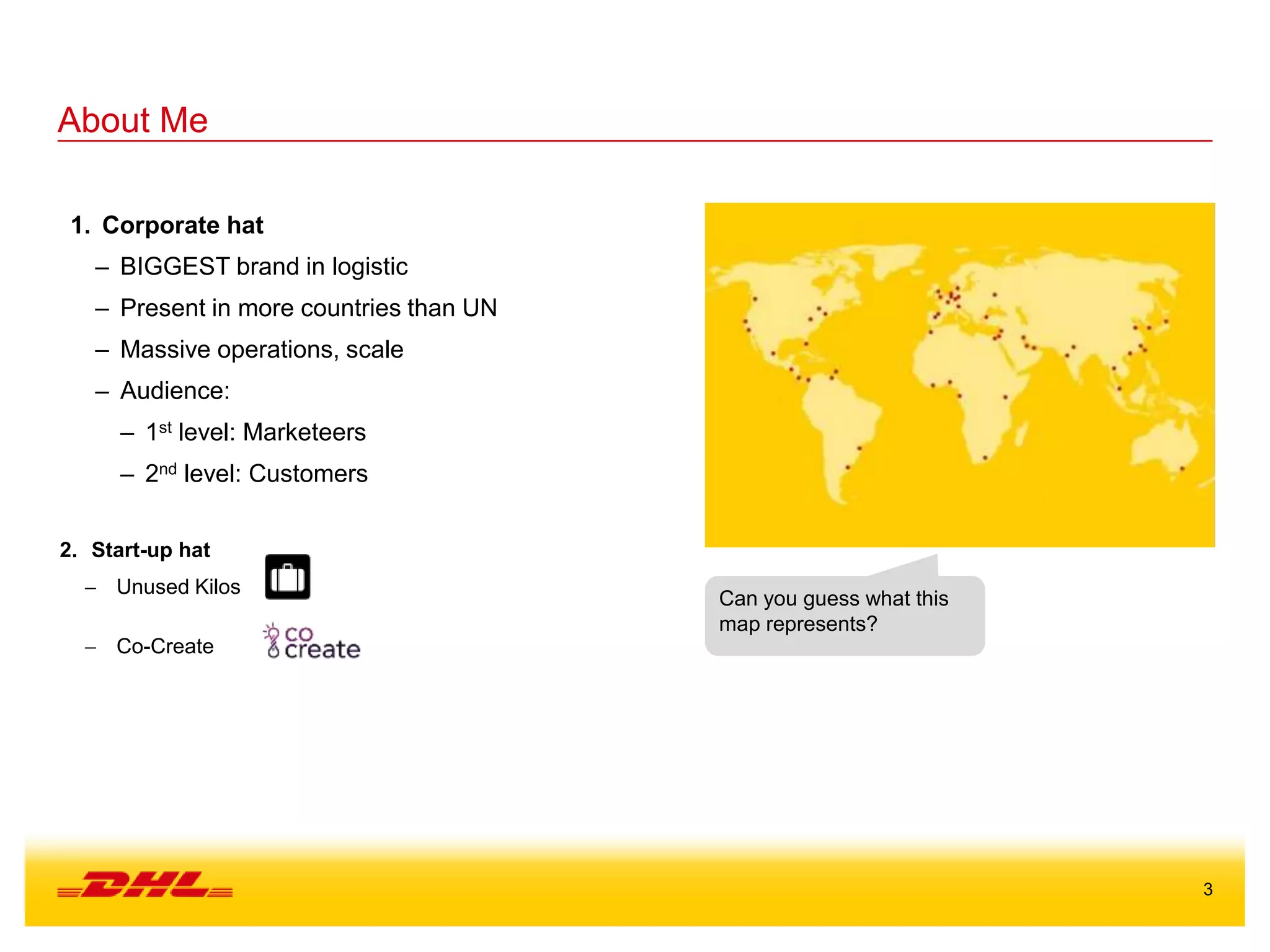 3
About Me
1. Corporate hat
– BIGGEST brand in logistic
– Present in more countries than UN
– Massive operations, scale
– Audience:
– 1st level: Marketeers
– 2nd level: Customers
Can you guess what this
map represents?
2. Start-up hat
 Unused Kilos
 Co-Create
 