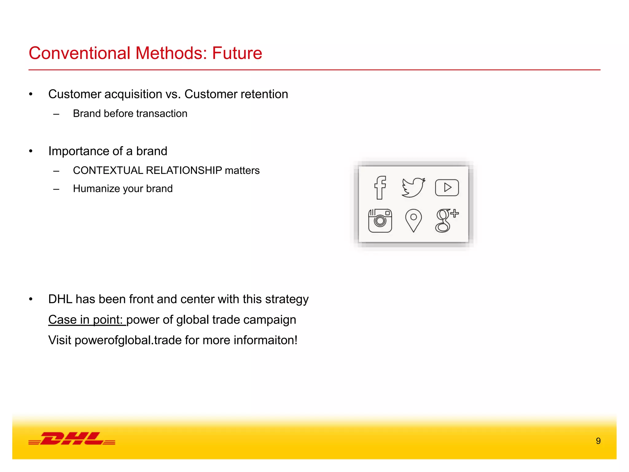 9
Conventional Methods: Future
• Customer acquisition vs. Customer retention
– Brand before transaction
• Importance of a brand
– CONTEXTUAL RELATIONSHIP matters
– Humanize your brand
• DHL has been front and center with this strategy
Case in point: power of global trade campaign
Visit powerofglobal.trade for more informaiton!
 