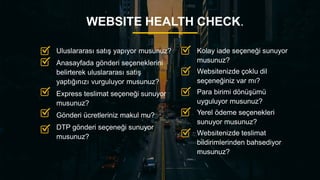 13
WEBSITE HEALTH CHECK.
Kolay iade seçeneği sunuyor
musunuz?
Websitenizde çoklu dil
seçeneğiniz var mı?
Para birimi dönüşümü
uyguluyor musunuz?
Yerel ödeme seçenekleri
sunuyor musunuz?
Websitenizde teslimat
bildirimlerinden bahsediyor
musunuz?
Uluslararası satış yapıyor musunuz?
Anasayfada gönderi seçeneklerini
belirterek uluslararası satış
yaptığınızı vurguluyor musunuz?
Express teslimat seçeneği sunuyor
musunuz?
Gönderi ücretleriniz makul mu?
DTP gönderi seçeneği sunuyor
musunuz?
 