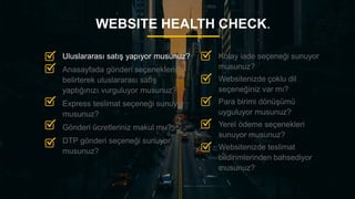 14
WEBSITE HEALTH CHECK.
Kolay iade seçeneği sunuyor
musunuz?
Websitenizde çoklu dil
seçeneğiniz var mı?
Para birimi dönüşümü
uyguluyor musunuz?
Yerel ödeme seçenekleri
sunuyor musunuz?
Websitenizde teslimat
bildirimlerinden bahsediyor
musunuz?
Uluslararası satış yapıyor musunuz?
Anasayfada gönderi seçeneklerini
belirterek uluslararası satış
yaptığınızı vurguluyor musunuz?
Express teslimat seçeneği sunuyor
musunuz?
Gönderi ücretleriniz makul mu?
DTP gönderi seçeneği sunuyor
musunuz?
 