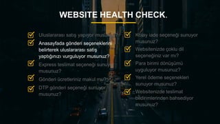 17
WEBSITE HEALTH CHECK.
Kolay iade seçeneği sunuyor
musunuz?
Websitenizde çoklu dil
seçeneğiniz var mı?
Para birimi dönüşümü
uyguluyor musunuz?
Yerel ödeme seçenekleri
sunuyor musunuz?
Websitenizde teslimat
bildirimlerinden bahsediyor
musunuz?
Uluslararası satış yapıyor musunuz?
Anasayfada gönderi seçeneklerini
belirterek uluslararası satış
yaptığınızı vurguluyor musunuz?
Express teslimat seçeneği sunuyor
musunuz?
Gönderi ücretleriniz makul mu?
DTP gönderi seçeneği sunuyor
musunuz?
 