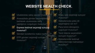 19
WEBSITE HEALTH CHECK.
Kolay iade seçeneği sunuyor
musunuz?
Websitenizde çoklu dil
seçeneğiniz var mı?
Para birimi dönüşümü
uyguluyor musunuz?
Yerel ödeme seçenekleri
sunuyor musunuz?
Websitenizde teslimat
bildirimlerinden bahsediyor
musunuz?
Uluslararası satış yapıyor musunuz?
Anasayfada gönderi seçeneklerini
belirterek uluslararası satış
yaptığınızı vurguluyor musunuz?
Express teslimat seçeneği sunuyor
musunuz?
Gönderi ücretleriniz makul mu?
DTP gönderi seçeneği sunuyor
musunuz?
 