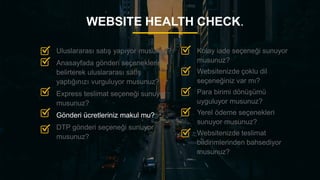 22
WEBSITE HEALTH CHECK.
Kolay iade seçeneği sunuyor
musunuz?
Websitenizde çoklu dil
seçeneğiniz var mı?
Para birimi dönüşümü
uyguluyor musunuz?
Yerel ödeme seçenekleri
sunuyor musunuz?
Websitenizde teslimat
bildirimlerinden bahsediyor
musunuz?
Uluslararası satış yapıyor musunuz?
Anasayfada gönderi seçeneklerini
belirterek uluslararası satış
yaptığınızı vurguluyor musunuz?
Express teslimat seçeneği sunuyor
musunuz?
Gönderi ücretleriniz makul mu?
DTP gönderi seçeneği sunuyor
musunuz?
 