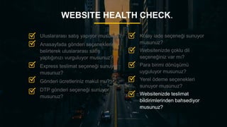 26
WEBSITE HEALTH CHECK.
Kolay iade seçeneği sunuyor
musunuz?
Websitenizde çoklu dil
seçeneğiniz var mı?
Para birimi dönüşümü
uyguluyor musunuz?
Yerel ödeme seçenekleri
sunuyor musunuz?
Websitenizde teslimat
bildirimlerinden bahsediyor
musunuz?
Uluslararası satış yapıyor musunuz?
Anasayfada gönderi seçeneklerini
belirterek uluslararası satış
yaptığınızı vurguluyor musunuz?
Express teslimat seçeneği sunuyor
musunuz?
Gönderi ücretleriniz makul mu?
DTP gönderi seçeneği sunuyor
musunuz?
 