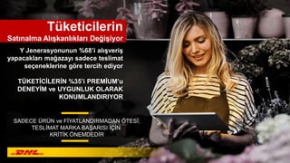Y Jenerasyonunun %68’i alışveriş
yapacakları mağazayı sadece teslimat
seçeneklerine göre tercih ediyor
Tüketicilerin
Satınalma Alışkanlıkları Değişiyor
SADECE ÜRÜN ve FİYATLANDIRMADAN ÖTESİ;
TESLİMAT MARKA BAŞARISI İÇİN
KRİTİK ÖNEMDEDİR
TÜKETİCİLERİN %35’i PREMİUM’u
DENEYİM ve UYGUNLUK OLARAK
KONUMLANDIRIYOR
 