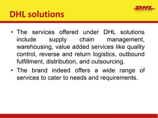 DHL solutions
• The services offered under
include supply chain
DHL solutions
management,
warehousing, value added services like quality
control, reverse and return logistics, outbound
fulfillment, distribution, and outsourcing.
• The brand indeed offers a wide range of
services to cater to needs and requirements.
 