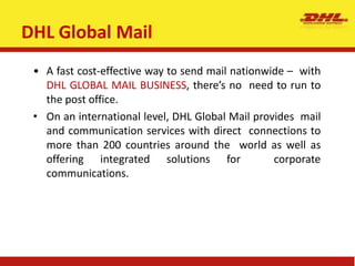 DHL Global Mail
• A fast cost-effective way to send mail nationwide – with
DHL GLOBAL MAIL BUSINESS, there’s no need to run to
the post office.
• On an international level, DHL Global Mail provides mail
and communication services with direct connections to
more than 200 countries around the world as well as
offering integrated solutions for corporate
communications.
 