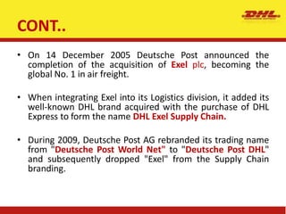 CONT..
• On 14 December 2005 Deutsche Post announced the
completion of the acquisition of Exel plc, becoming the
global No. 1 in air freight.
• When integrating Exel into its Logistics division, it added its
well-known DHL brand acquired with the purchase of DHL
Express to form the name DHL Exel Supply Chain.
• During 2009, Deutsche Post AG rebranded its trading name
from "Deutsche Post World Net" to "Deutsche Post DHL"
and subsequently dropped "Exel" from the Supply Chain
branding.
 
