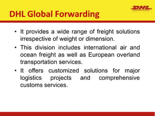 DHL Global Forwarding
• It provides a wide range of freight solutions
irrespective of weight or dimension.
• This division includes international air and
ocean freight as well as European overland
transportation services.
for major
• It offers customized solutions
logistics projects and comprehensive
customs services.
 