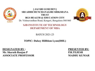 || JAI SRI GURUDEV||
SRI ADHICHUNCHANAGIRI SHIKSHANA
TRUST
BGS HEALTH & EDUCATION CITY
Dr. Vishnuvardhan Road, Kengeri, Bengaluru-560 060
SJB INSTITUTE OF TECHNOLOGY
DEPARTMENT OF MBA
BATCH 2021-23
TOPIC: Dalsey Hillblom Lynn(DHL)
DESIGNATED BY :
Mr. Sharath Ranjan P
ASSOCIATE PROFESSOR
PRESENTED BY:
P.R.TEJESH
MADHU KUMAR
 
