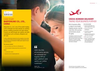 5DHL eCommerce
Babyonline Co., Ltd. is one of the world’s leading
online wholesale and retail websites for wedding
dresses, wedding accessories and night dresses.
Products are sold through own website and other
marketplaces such as Amazon,Aliexpress and
DH Gate.
In order to differentiate themselves from the competition, they wanted
to increase service quality and brand recognition. With growing success,
Babyonlinedress.com was looking for reliable logistics experts to ensure
customer satisfaction.
DHL eCommerce solutions:
 Short and reliable transit times at an affordable price
 Exceed marketplace shipping requirements and performance
Results:
 Increased order volumes
 Improved consumer shopping experience
With the DHL
eCommerce service,
we achieved our
logistics KPI on
each platform and
satisfy our online
customers”
Haolin Tian,
CEO, Babyonline Co., Ltd.
4 DHL eCommerce
CASE STUDY
BABYONLINE CO., LTD.,
CHINA
CROSS BORDER DELIVERY
TAKING YOUR BUSINESS FURTHER
DHL eCommerce offers
a range of cross border
shipping services covering
more than 220 countries
and territories around
the globe.
All designed to maximize your market
reach while minimizing your effort.
With businesses facing so many hidden
obstacles, our network of highly
experienced logistics experts have
never been so valuable.
Our services provide:
 Simple and affordable Cross
Border Shipping with returns
 Choice of service levels
and features
 Connection to domestic
delivery networks
 Integrated tracking platform
with end-to-end visibility
 B2C customs clearance
 Simple IT Integration options
including APIs, Web Portals,
major marketplaces and
e-commerce platforms
All services may not be available in all areas
and are subject to applicable terms and conditions.
 
