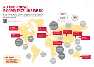 11DHL eCommerce
MAP LEGEND
 – TOP 10 E-COMMERCE MARKETS
 – COUNTRY SPECIFIC E-COMMERCE FACTS
 – GLOBAL E-COMMERCE FACTS
 – DEUTSCHE POST DHL GROUP FACTS
10 DHL eCommerce
At home or abroad, with DHL eCommerce your business can become so much more.
Speak to our experts today to discover how we deliver your product to millions of
new customers worldwide.
NO ONE KNOWS
E-COMMERCE LIKE WE DO
DHL
eCOMMERCE
USA offers nationwide
day definite delivery,
as well as same and
next day services in
selected metros
DEUTSCHE
POST DHL
GROUP
plans to produce 20,000
StreetScooters (electric
vans) a year to become
the market leader in
green logistics
INNOVATION
TRENDS IN
E-COMMERCE
Drone  Droid Delivery,
Augmented Reality,
Subscription-based
business models,
Voice-activated
Assistants
BRAZIL
Black Friday has
grown importance in
Brazil. E-commerce
sales have increased
30% in 2016
RUSSIA
Try-On Option is unique
to Russia. The Courier
waits while the
Customer makes
their choice
CHILE
Leading mobile
phone and social
media penetration in
Latin America
ISRAEL
86% of online
shoppers use
a desktop
THAILAND
Cash on Delivery
is a MUST HAVE in
Thailand, as less
than 12% have
a credit card
MALAYSIA
136% mobile
penetration
CHINA
Most popular cross-
border online shopping
destination for global
online shoppers,
followed by USA 
and UK
INDONESIA
55% of online shoppers
shop via mobile
SOUTH
AFRICA
46% of South Africans
shop online, which is
expected to reach
60% by 2020
VIETNAM
85% of e-commerce
shoppers prefer cash
transactions
MEXICO
Mexico’s
e-commerce
market is growing
at a rate of over
21%
BLUE DART
a DHL eCommerce
subsidary, is the
market leading parcel
provider in India
BLUE DART
processed
175 million pieces
in 2016
CROSS
BORDER
to grow 2x faster
than domestic
#9 CANADA
45% of purchases completed on
non-Canadian websites
#2 USA
80% of Americans shop online
at least monthly
#8 INDIA
Ranks highest regarding growth
rate in the region, exceeding even
China
#4 UK
Around $20 billion = expected UK
online grocery sales by 2020
#7 FRANCE
Females between the ages of
35-44 account for the biggest
market share, representing
5.2 million shoppers
#6 GERMANY
Worldwide easiest country to
deliver to – Ranked No.1 by
World Bank Logistics
#1 CHINA
On Single‘s Day 2016 Chinese
shoppers spent around $18 billion
in 24 hours
#5 S. KOREA
Internet penetration in South
Korea is around 90%
#3 JAPAN
97% of internet users
shop online
#10 AUSTRALIA
Younger buyers under 35 account
for 40% of cross-border
purchases
dhl.com/contact-ecommerce
DHL
eCOMMERCE
USA processed 407
million domestic
shipments in 2016
 