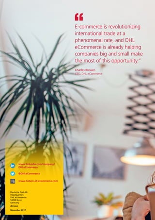 Charles Brewer,
CEO, DHL eCommerce
E-commerce is revolutionizing
international trade at a
phenomenal rate, and DHL
eCommerce is already helping
companies big and small make
the most of this opportunity.”
www.linkedin.com/company/
DHLeCommerce
@DHLeCommerce
www.future-of-ecommerce.com
Deutsche Post AG
Headquarters
DHL eCommerce
53250 Bonn
Germany
dhl.com
November 2017
 