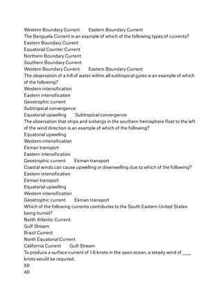 Western Boundary Current        Eastern Boundary Current
The Benguela Current is an example of which of the following types of currents?
Eastern Boundary Current
Equatorial Counter Current
Northern Boundary Current
Southern Boundary Current
Western Boundary Current        Eastern Boundary Current
The observation of a hill of water within all subtropical gyres is an example of which
of the following?
Western intensiﬁcation
Eastern intensiﬁcation
Geostrophic current
Subtropical convergence
Equatorial upwelling        Subtropical convergence
The observation that ships and icebergs in the southern hemisphere ﬂoat to the left
of the wind direction is an example of which of the following?
Equatorial upwelling
Western intensiﬁcation
Ekman transport
Eastern intensiﬁcation
Geostrophic current        Ekman transport
Coastal winds can cause upwelling or downwelling due to which of the following?
Eastern intensiﬁcation
Ekman transport
Equatorial upwelling
Western intensiﬁcation
Geostrophic current        Ekman transport
Which of the following currents contributes to the South Eastern United States
being humid?
North Atlantic Current
Gulf Stream
Brazil Current
North Equatorial Current
California Current        Gulf Stream
To produce a surface current of 1.6 knots in the open ocean, a steady wind of _____
knots would be required.
50
40
 