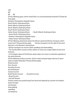 100
80
60        80
Of the following gyres, which one(s) ﬂow in a counterclockwise direction? Choose all
that apply.
Northern Hemisphere Subpolar Gyres
North Paciﬁc Subtropical Gyre
North Atlantic Subtropical Gyre
South Atlantic Subtropical Gyre
South Paciﬁc Subtropical Gyre
Indian Ocean Subtropical Gyre        - South Atlantic Subtropical Gyre 
- South Paciﬁc Subtropical Gyre 
- Northern Hemisphere Subpolar Gyres 
- Indian Ocean Subtropical Gyre
Of the following statements about the Ekman spiral and Ekman transport, which
is/are true? Choose all that apply.        - Ekman transport is to the right of the wind
direction in the Northern Hemisphere. 
- Ekman transport can result in both upwelling and downwelling. 
- The Coriolis eﬀect causes surface waters to move at an angle relative to the wind
direction. 
- In the deeper layers of the Ekman spiral, water can move in a direction opposite of
the wind direction.
Of the following surface currents, which one(s) transport large volumes of warm
water to higher latitudes? Choose all that apply.
Brazil Current
Peru Current
Kuroshio Current
the Gulf Stream
Canary Current
North Paciﬁc Current        - Kuroshio Current 
- Brazil Current 
- the Gulf Stream
Surface waters are pushed away from land and replaced by nutrient-rich bottom
water through:
sea breezes.
downwelling.
upwelling.
convergence.
 
