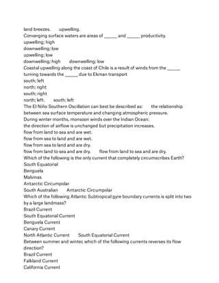 land breezes.        upwelling.
Converging surface waters are areas of ________ and ________ productivity.
upwelling; high
downwelling; low
upwelling; low
downwelling; high        downwelling; low
Coastal upwelling along the coast of Chile is a result of winds from the ________
turning towards the ________ due to Ekman transport
south; left
north; right
south; right
north; left.        south; left
The El Niño Southern Oscillation can best be described as:        the relationship
between sea surface temperature and changing atmospheric pressure.
During winter months, monsoon winds over the Indian Ocean:
the direction of airﬂow is unchanged but precipitation increases.
ﬂow from land to sea and are wet.
ﬂow from sea to land and are wet.
ﬂow from sea to land and are dry.
ﬂow from land to sea and are dry.        ﬂow from land to sea and are dry.
Which of the following is the only current that completely circumscribes Earth?
South Equatorial
Benguela
Malvinas
Antarctic Circumpolar
South Australian        Antarctic Circumpolar
Which of the following Atlantic Subtropical gyre boundary currents is split into two
by a large landmass?
Brazil Current
South Equatorial Current
Benguela Current
Canary Current
North Atlantic Current        South Equatorial Current
Between summer and winter, which of the following currents reverses its ﬂow
direction?
Brazil Current
Falkland Current
California Current
 