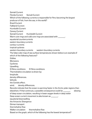 Somali Current
Florida Current        Somali Current
Which of the following currents is responsible for Peru becoming the largest
producer of ﬁsh, from the sea, in the world?
Brazil Current
Falkland Current
Humboldt Current
Canary Current
Somali Current        Humboldt Current
Warm core rings and cold core rings are associated with __________.
equatorial countercurrents
eastern boundary currents
contour currents
tropical cyclones
western boundary currents        western boundary currents
The false-color map of sea surface temperatures shown below is an example of
which of the following features?
Eddies
Monsoons
Cyclones
Upwelling
El Nino conditions        El Nino conditions
Thermohaline circulation is driven by:
longitude.
density diﬀerences.
latitude.
the Coriolis eﬀect.
wind.        density diﬀerences.
Records indicate that the ocean is warming faster in the Arctic polar regions than
elsewhere. If that continues, a possible consequence could be __________.        slowing
of deep ocean circulation, resulting in lower oxygen levels in deep water
Deep ocean current movement is also known as __________.
equatorial downwelling
the Antarctic Divergence
Ekman transport
thermohaline ﬂow
Walker circulation        thermohaline ﬂow
Based on the graph, which of the following has the lowest temperature?
 