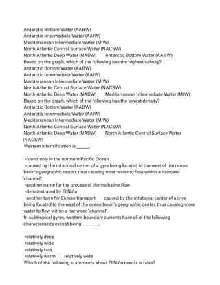 Antarctic Bottom Water (AABW)
Antarctic Intermediate Water (AAIW)
Mediterranean Intermediate Water (MIW)
North Atlantic Central Surface Water (NACSW)
North Atlantic Deep Water (NADW)        Antarctic Bottom Water (AABW)
Based on the graph, which of the following has the highest salinity?
Antarctic Bottom Water (AABW)
Antarctic Intermediate Water (AAIW)
Mediterranean Intermediate Water (MIW)
North Atlantic Central Surface Water (NACSW)
North Atlantic Deep Water (NADW)        Mediterranean Intermediate Water (MIW)
Based on the graph, which of the following has the lowest density?
Antarctic Bottom Water (AABW)
Antarctic Intermediate Water (AAIW)
Mediterranean Intermediate Water (MIW)
North Atlantic Central Surface Water (NACSW)
North Atlantic Deep Water (NADW)        North Atlantic Central Surface Water
(NACSW)
Western intensiﬁcation is ________.
 
 -found only in the northern Paciﬁc Ocean
 -caused by the rotational center of a gyre being located to the west of the ocean
basin's geographic center, thus causing more water to ﬂow within a narrower
"channel"
 -another name for the process of thermohaline ﬂow
 -demonstrated by El Niño
 -another term for Ekman transport        caused by the rotational center of a gyre
being located to the west of the ocean basin's geographic center, thus causing more
water to ﬂow within a narrower "channel"
In subtropical gyres, western boundary currents have all of the following
characteristics except being __________.
 
 relatively deep
 relatively wide
 relatively fast
 relatively warm        relatively wide
Which of the following statements about El Niño events is false?
 
 