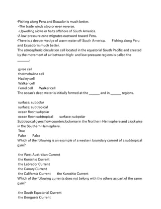 -Fishing along Peru and Ecuador is much better.
 -The trade winds stop or even reverse.
 -Upwelling slows or halts oﬀshore of South America.
-A low-pressure zone migrates eastward toward Peru.
-There is a deeper wedge of warm water oﬀ South America.        Fishing along Peru
and Ecuador is much better.
The atmospheric circulation cell located in the equatorial South Paciﬁc and created
by the movement of air between high- and low-pressure regions is called the
__________.
 
 gyros cell
 thermohaline cell
 Hadley cell
 Walker cell
 Ferrel cell        Walker cell
The ocean's deep water is initially formed at the _________ and in _________ regions.
 
 surface; subpolar
 surface; subtropical
 ocean ﬂoor; subpolar
 ocean ﬂoor; subtropical        surface; subpolar
Subtropical gyres ﬂow counterclockwise in the Northern Hemisphere and clockwise
in the Southern Hemisphere.
 True
 False        False
Which of the following is an example of a western boundary current of a subtropical
gyre?
 
 the West Australian Current
 the Kuroshio Current
 the Labrador Current
 the Canary Current
 the California Current        the Kuroshio Current
Which of the following currents does not belong with the others as part of the same
gyre?
 
 the South Equatorial Current
 the Benguela Current
 