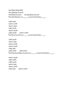 the West Wind Drift
 the Agulhas Current
 the Brazil Current        the Agulhas Current
The Gulf Stream is a ________ current that ﬂows ________.
 
 cold; west
 warm; north
 warm; west
 cold; north
 warm; south
 cold; south        warm; north
The Peru Current is a _______ current that ﬂows _______.
 
 cold; south
 warm; east
 warm; north
 warm; south
 cold; east
 cold; north        cold; north
The East Australian Current is a ________ current that ﬂows ________.
 
 warm; south
 cold; north
 cold; south
 warm; east
 warm; north
 cold; east        warm; south
 
