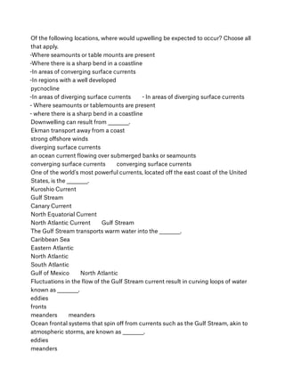 Of the following locations, where would upwelling be expected to occur? Choose all
that apply.
-Where seamounts or table mounts are present
-Where there is a sharp bend in a coastline
-In areas of converging surface currents
-In regions with a well developed
pycnocline
-In areas of diverging surface currents        - In areas of diverging surface currents 
- Where seamounts or tablemounts are present 
- where there is a sharp bend in a coastline
Downwelling can result from __________.
Ekman transport away from a coast
strong oﬀshore winds
diverging surface currents
an ocean current ﬂowing over submerged banks or seamounts
converging surface currents        converging surface currents
One of the world's most powerful currents, located oﬀ the east coast of the United
States, is the __________.
Kuroshio Current
Gulf Stream
Canary Current
North Equatorial Current
North Atlantic Current        Gulf Stream
The Gulf Stream transports warm water into the __________.
Caribbean Sea
Eastern Atlantic
North Atlantic
South Atlantic
Gulf of Mexico        North Atlantic
Fluctuations in the ﬂow of the Gulf Stream current result in curving loops of water
known as __________.
eddies
fronts
meanders        meanders
Ocean frontal systems that spin oﬀ from currents such as the Gulf Stream, akin to
atmospheric storms, are known as __________.
eddies
meanders
 